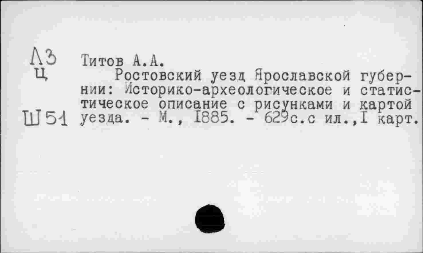 ﻿КЪ Титов А.А.
Ц Ростовский уезд Ярославской губернии: Историко-археологическое и статис тическое описание с рисунками и картой ПЈ54 уезда. - М., 1885. - 629с.с ил.,1 карт